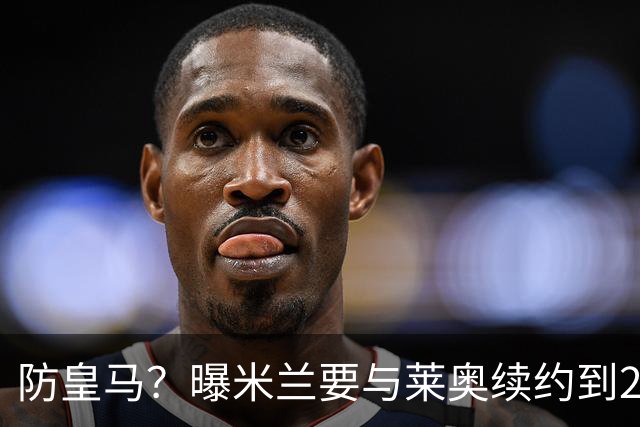 防皇马？曝米兰要与莱奥续约到2027 违约金升到2亿